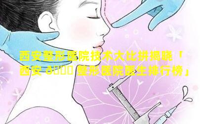 西安整形医院技术大比拼揭晓「西安 🐝 整形医院医生排行榜」